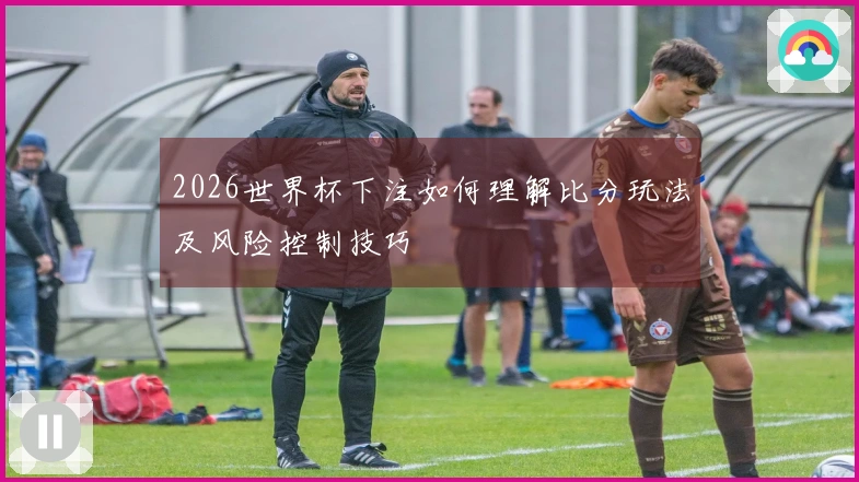 2026世界杯下注如何理解比分玩法及风险控制技巧