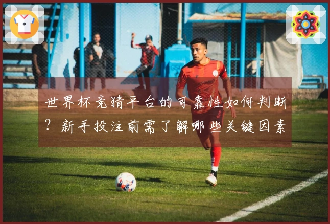 世界杯竞猜平台的可靠性如何判断？新手投注前需了解哪些关键因素